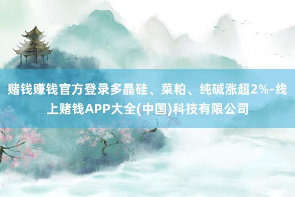 赌钱赚钱官方登录多晶硅、菜粕、纯碱涨超2%-线上赌钱APP大全(中国)科技有限公司