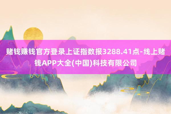 赌钱赚钱官方登录上证指数报3288.41点-线上赌钱APP大全(中国)科技有限公司