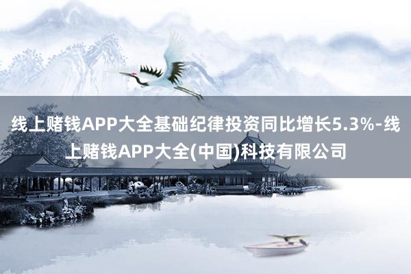 线上赌钱APP大全基础纪律投资同比增长5.3%-线上赌钱APP大全(中国)科技有限公司