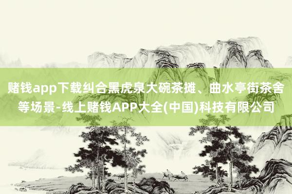 赌钱app下载纠合黑虎泉大碗茶摊、曲水亭街茶舍等场景-线上赌钱APP大全(中国)科技有限公司