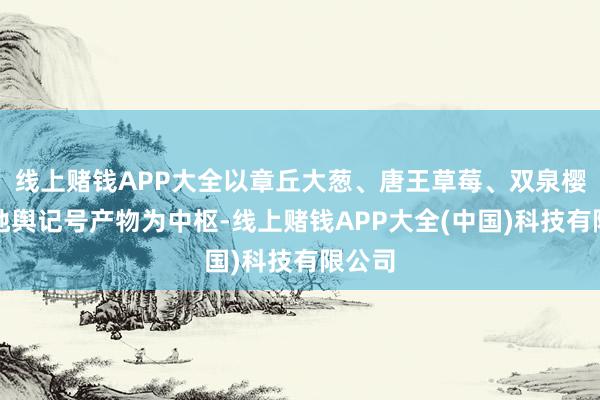 线上赌钱APP大全以章丘大葱、唐王草莓、双泉樱桃等地舆记号产物为中枢-线上赌钱APP大全(中国)科技有限公司
