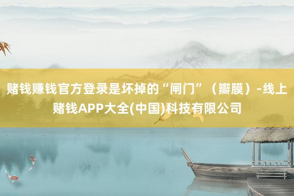 赌钱赚钱官方登录是坏掉的“闸门”（瓣膜）-线上赌钱APP大全(中国)科技有限公司