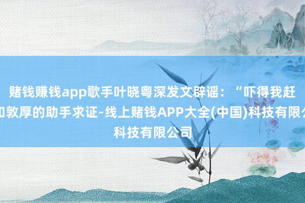 赌钱赚钱app歌手叶晓粤深发文辟谣：“吓得我赶快和敦厚的助手求证-线上赌钱APP大全(中国)科技有限公司