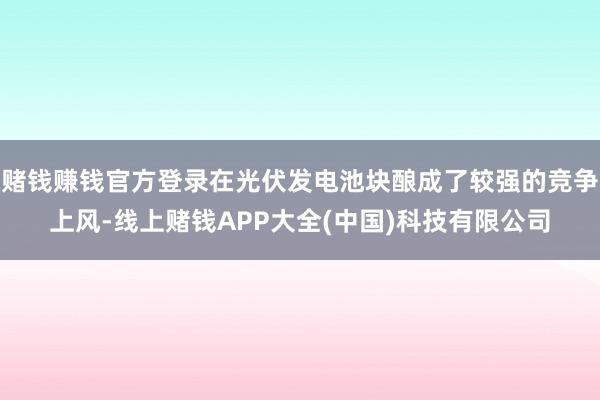 赌钱赚钱官方登录在光伏发电池块酿成了较强的竞争上风-线上赌钱APP大全(中国)科技有限公司