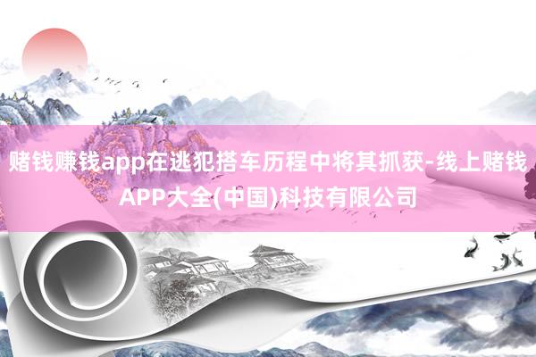 赌钱赚钱app在逃犯搭车历程中将其抓获-线上赌钱APP大全(中国)科技有限公司
