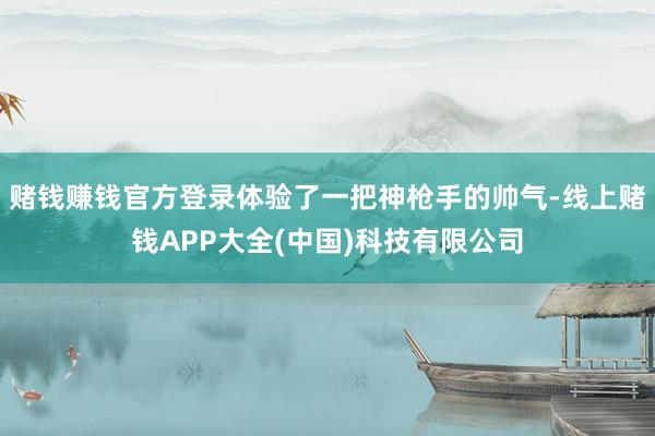 赌钱赚钱官方登录体验了一把神枪手的帅气-线上赌钱APP大全(中国)科技有限公司