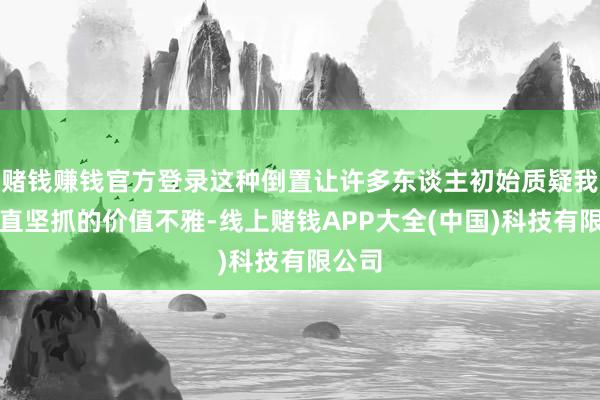 赌钱赚钱官方登录这种倒置让许多东谈主初始质疑我方一直坚抓的价值不雅-线上赌钱APP大全(中国)科技有限公司