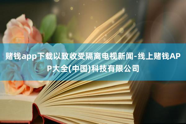 赌钱app下载以致收受隔离电视新闻-线上赌钱APP大全(中国)科技有限公司
