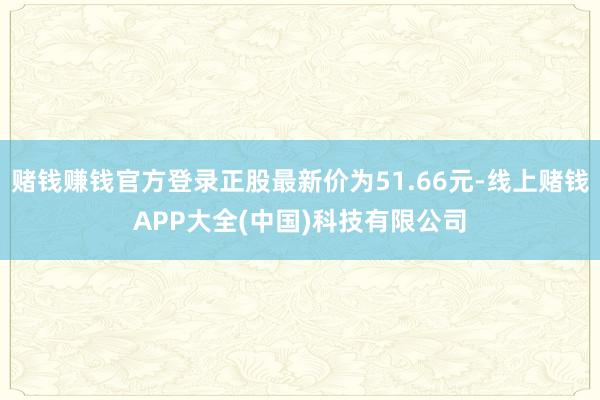 赌钱赚钱官方登录正股最新价为51.66元-线上赌钱APP大全(中国)科技有限公司
