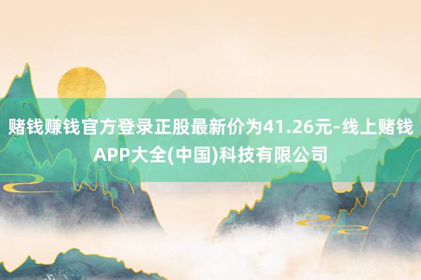 赌钱赚钱官方登录正股最新价为41.26元-线上赌钱APP大全(中国)科技有限公司