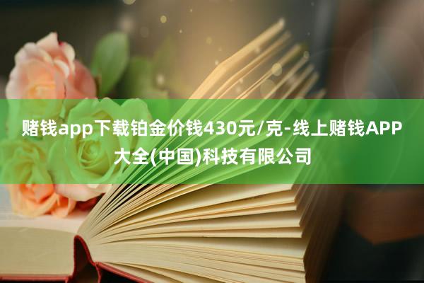 赌钱app下载铂金价钱430元/克-线上赌钱APP大全(中国)科技有限公司