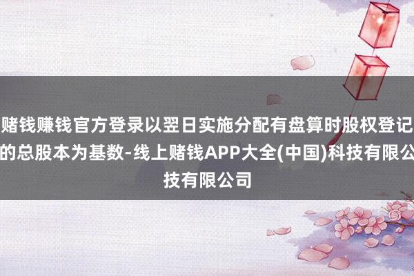 赌钱赚钱官方登录以翌日实施分配有盘算时股权登记日的总股本为基数-线上赌钱APP大全(中国)科技有限公司
