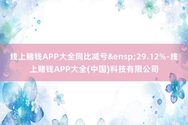线上赌钱APP大全同比减亏&ensp;29.12%-线上赌钱APP大全(中国)科技有限公司