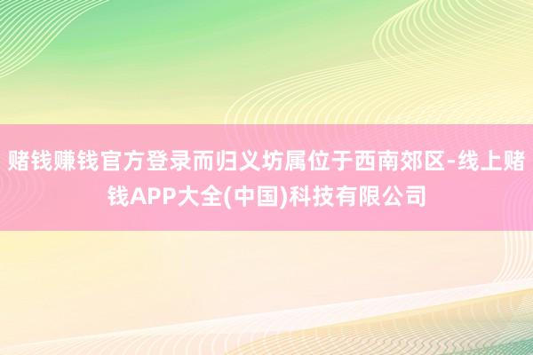 赌钱赚钱官方登录而归义坊属位于西南郊区-线上赌钱APP大全(中国)科技有限公司