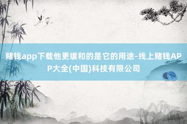 赌钱app下载他更缓和的是它的用途-线上赌钱APP大全(中国)科技有限公司