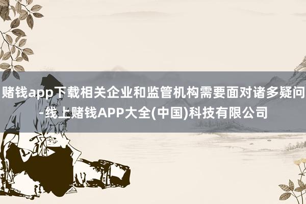赌钱app下载相关企业和监管机构需要面对诸多疑问-线上赌钱APP大全(中国)科技有限公司