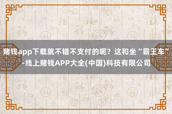 赌钱app下载就不错不支付的呢？这和坐“霸王车”-线上赌钱APP大全(中国)科技有限公司
