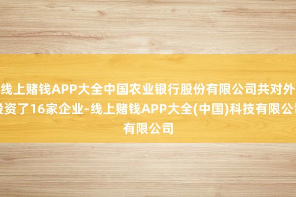 线上赌钱APP大全中国农业银行股份有限公司共对外投资了16家企业-线上赌钱APP大全(中国)科技有限公司
