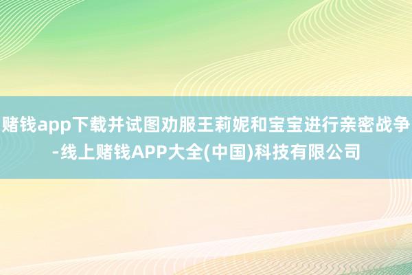 赌钱app下载并试图劝服王莉妮和宝宝进行亲密战争-线上赌钱APP大全(中国)科技有限公司