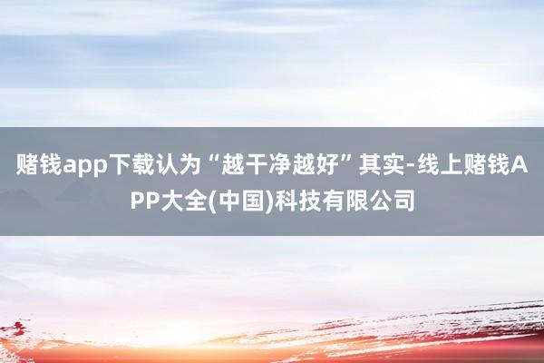 赌钱app下载认为“越干净越好”其实-线上赌钱APP大全(中国)科技有限公司