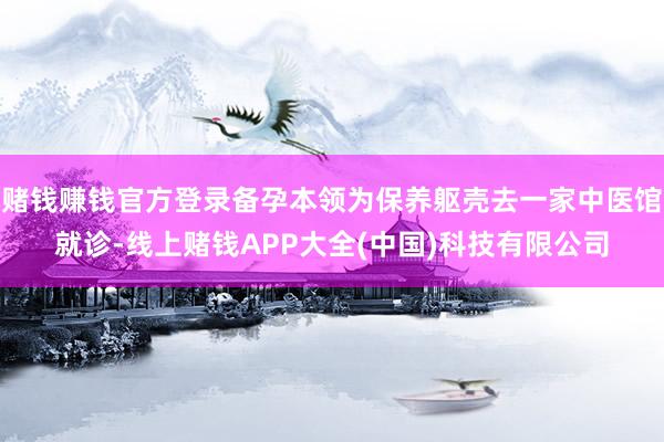 赌钱赚钱官方登录备孕本领为保养躯壳去一家中医馆就诊-线上赌钱APP大全(中国)科技有限公司
