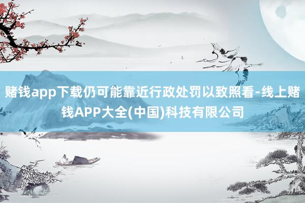 赌钱app下载仍可能靠近行政处罚以致照看-线上赌钱APP大全(中国)科技有限公司