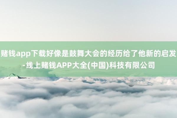 赌钱app下载好像是鼓舞大会的经历给了他新的启发-线上赌钱APP大全(中国)科技有限公司