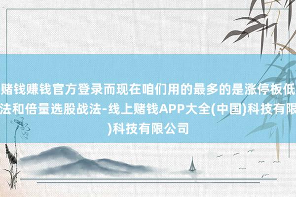 赌钱赚钱官方登录而现在咱们用的最多的是涨停板低吸战法和倍量选股战法-线上赌钱APP大全(中国)科技有限公司