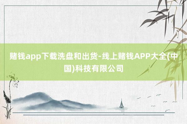 赌钱app下载洗盘和出货-线上赌钱APP大全(中国)科技有限公司