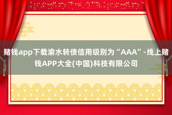 赌钱app下载渝水转债信用级别为“AAA”-线上赌钱APP大全(中国)科技有限公司