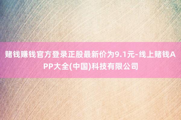 赌钱赚钱官方登录正股最新价为9.1元-线上赌钱APP大全(中国)科技有限公司