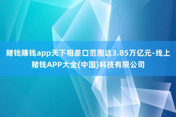 赌钱赚钱app天下相差口范围达3.85万亿元-线上赌钱APP大全(中国)科技有限公司