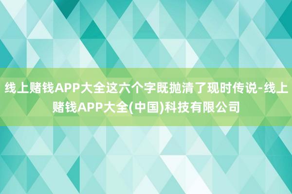 线上赌钱APP大全这六个字既抛清了现时传说-线上赌钱APP大全(中国)科技有限公司