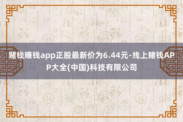 赌钱赚钱app正股最新价为6.44元-线上赌钱APP大全(中国)科技有限公司