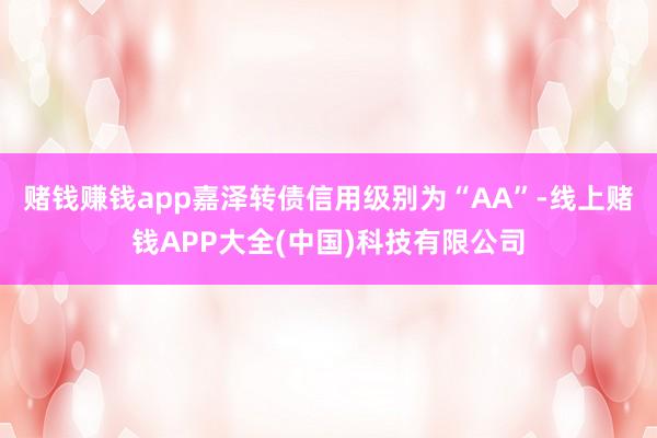 赌钱赚钱app嘉泽转债信用级别为“AA”-线上赌钱APP大全(中国)科技有限公司