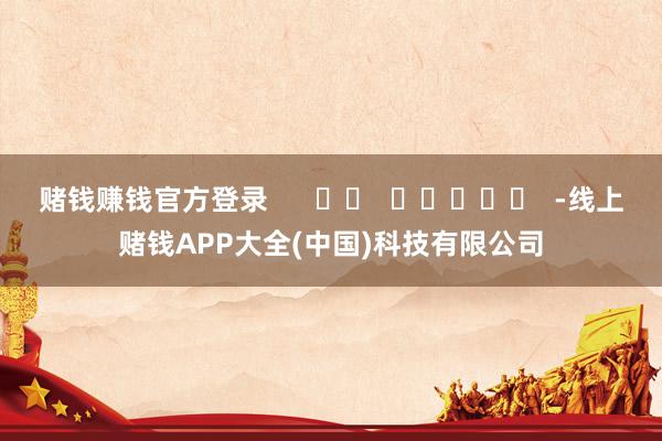 赌钱赚钱官方登录      		  					  -线上赌钱APP大全(中国)科技有限公司