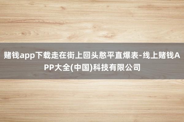 赌钱app下载走在街上回头憨平直爆表-线上赌钱APP大全(中国)科技有限公司
