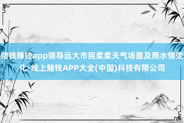 赌钱赚钱app领导远大市民柔柔天气场面及雨水情变化-线上赌钱APP大全(中国)科技有限公司