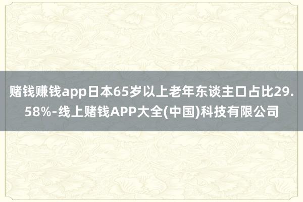 赌钱赚钱app日本65岁以上老年东谈主口占比29.58%-线上赌钱APP大全(中国)科技有限公司