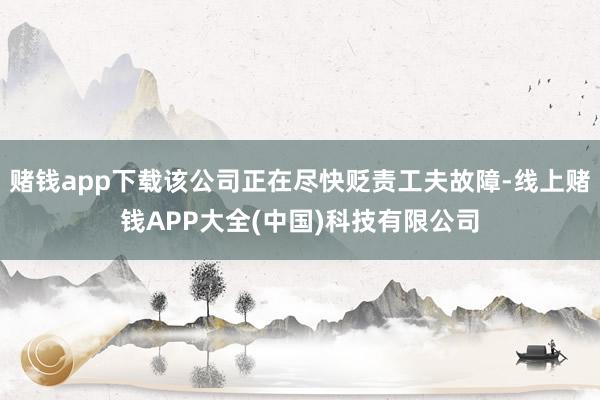 赌钱app下载该公司正在尽快贬责工夫故障-线上赌钱APP大全(中国)科技有限公司