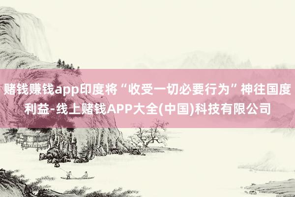 赌钱赚钱app印度将“收受一切必要行为”神往国度利益-线上赌钱APP大全(中国)科技有限公司