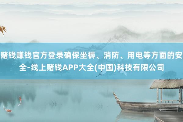 赌钱赚钱官方登录确保坐褥、消防、用电等方面的安全-线上赌钱APP大全(中国)科技有限公司