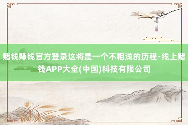 赌钱赚钱官方登录这将是一个不粗浅的历程-线上赌钱APP大全(中国)科技有限公司