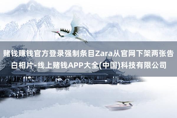 赌钱赚钱官方登录强制条目Zara从官网下架两张告白相片-线上赌钱APP大全(中国)科技有限公司