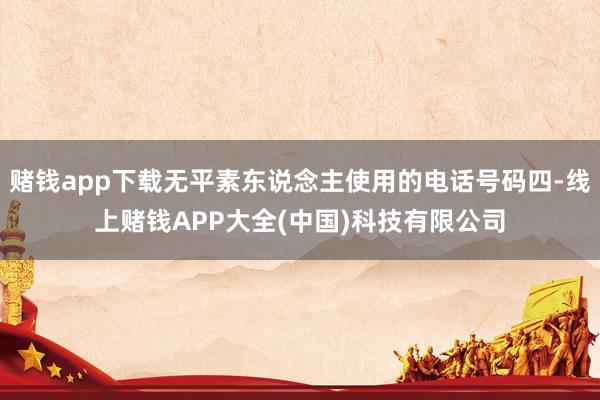 赌钱app下载无平素东说念主使用的电话号码四-线上赌钱APP大全(中国)科技有限公司