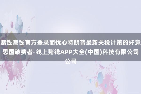 赌钱赚钱官方登录而忧心特朗普最新关税计策的好意思国破费者-线上赌钱APP大全(中国)科技有限公司