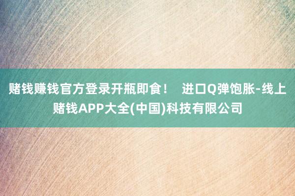 赌钱赚钱官方登录开瓶即食！  进口Q弹饱胀-线上赌钱APP大全(中国)科技有限公司