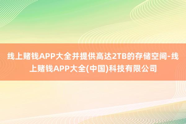 线上赌钱APP大全并提供高达2TB的存储空间-线上赌钱APP大全(中国)科技有限公司