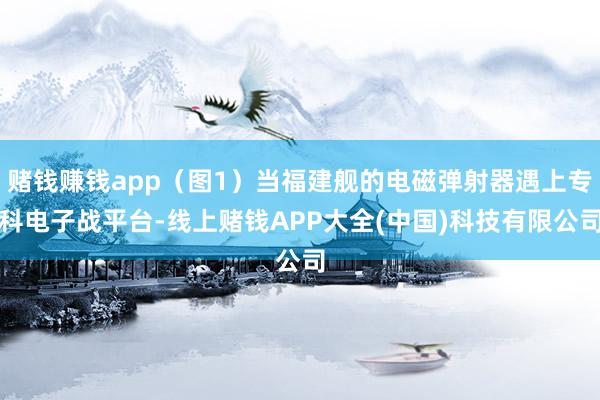赌钱赚钱app（图1）当福建舰的电磁弹射器遇上专科电子战平台-线上赌钱APP大全(中国)科技有限公司