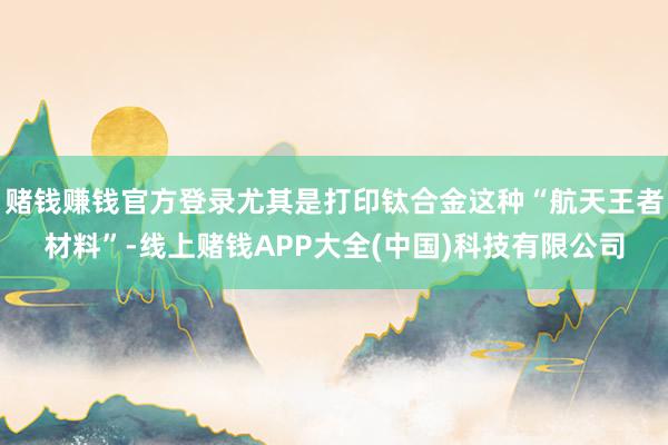 赌钱赚钱官方登录尤其是打印钛合金这种“航天王者材料”-线上赌钱APP大全(中国)科技有限公司